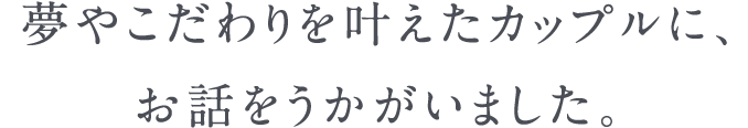 夢やこだわりを叶えたカップルに、お話をうかがいました。