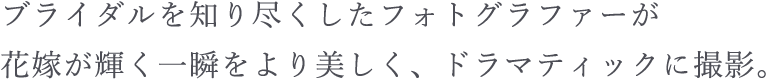 ブライダルを知り尽くしたフォトグラファーが花嫁が輝く一瞬をより美しく、ドラマティックに撮影。