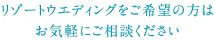 リゾートウエディングをご希望の方はお気軽にご相談ください